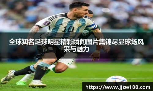 全球知名足球明星精彩瞬间图片集锦尽显球场风采与魅力